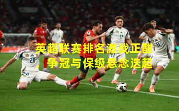 英超联赛排名激战正酣，争冠与保级悬念迭起