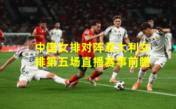 中国女排对阵意大利女排第五场直播赛事前瞻