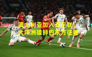 澳大利亚加入亚足联:大洋洲雄狮的东方征程