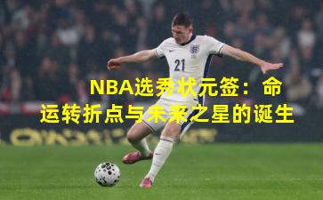  NBA选秀状元签：命运转折点与未来之星的诞生