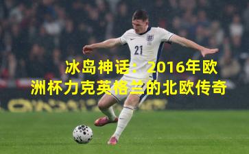冰岛神话：2016年欧洲杯力克英格兰的北欧传奇
