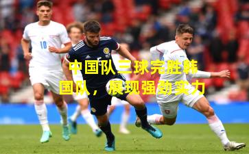 中国队三球完胜韩国队，展现强劲实力