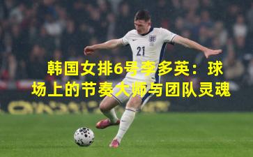 韩国女排6号李多英：球场上的节奏大师与团队灵魂