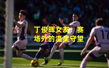 丁俊晖女友：赛场外的温柔守望